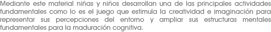 Mediante este material niñas y niños desarrollan una de las principales actividades fundamentales como lo es el juego que estimula la creatividad e imaginación para representar sus percepciones del entorno y ampliar sus estructuras mentales fundamentales para la maduración cognitiva. 