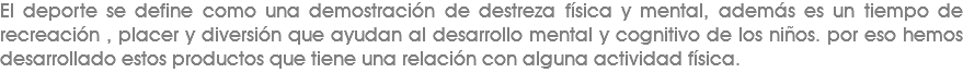 El deporte se define como una demostración de destreza física y mental, además es un tiempo de recreación , placer y diversión que ayudan al desarrollo mental y cognitivo de los niños. por eso hemos desarrollado estos productos que tiene una relación con alguna actividad física.