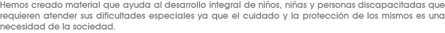 Hemos creado material que ayuda al desarrollo integral de niños, niñas y personas discapacitadas que requieren atender sus dificultades especiales ya que el cuidado y la protección de los mismos es una necesidad de la sociedad.