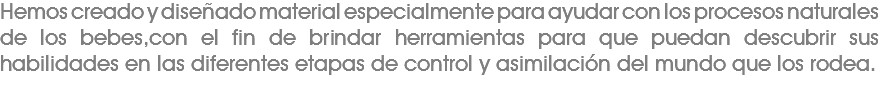 Hemos creado y diseñado material especialmente para ayudar con los procesos naturales de los bebes,con el fin de brindar herramientas para que puedan descubrir sus habilidades en las diferentes etapas de control y asimilación del mundo que los rodea. 