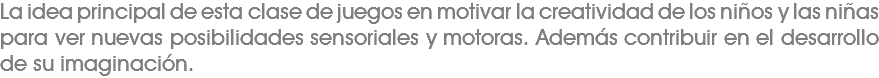 La idea principal de esta clase de juegos en motivar la creatividad de los niños y las niñas para ver nuevas posibilidades sensoriales y motoras. Además contribuir en el desarrollo de su imaginación.